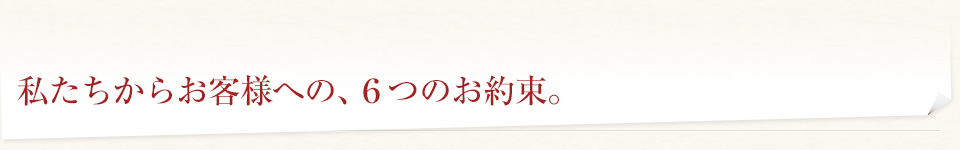 私たちからお客様への、6つのお約束。