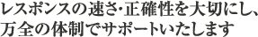 レスポンスの速さ・正確性を大切にし、万全の体制でサポートいたします