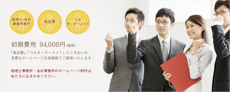 税理士・会計事務所専門/高品質/フルオーダーメイド 初期費用94,000円 「高品質」「フルオーダーメイド」にこだわった、良質なホームページを低価格でご提供いたします。税理士事務所・会計事務所のホームページ制作は私たちにおまかせください。